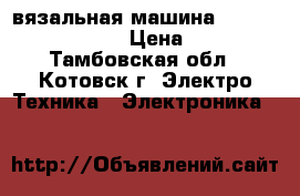 вязальная машина silver reed srp 60n › Цена ­ 68 000 - Тамбовская обл., Котовск г. Электро-Техника » Электроника   